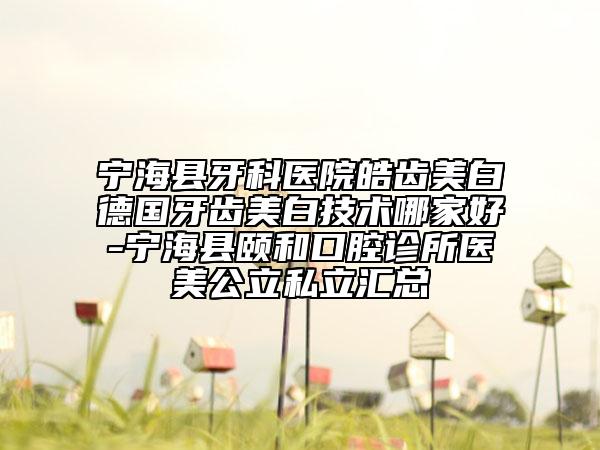 宁海县牙科医院皓齿美白德国牙齿美白技术哪家好-宁海县颐和口腔诊所医美公立私立汇总