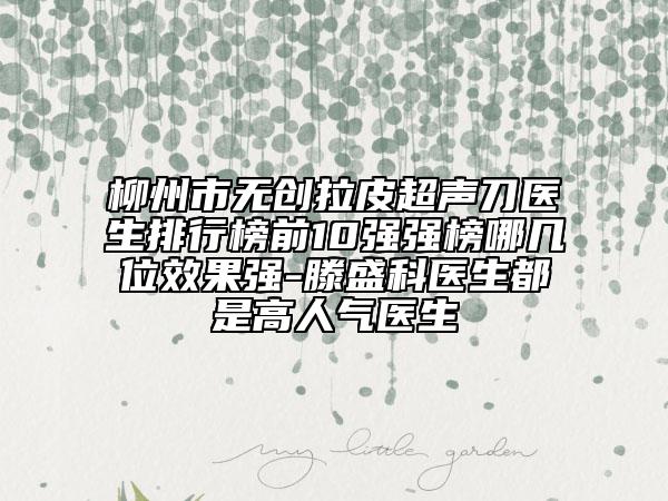 柳州市无创拉皮超声刀医生排行榜前10强强榜哪几位效果强-滕盛科医生都是高人气医生