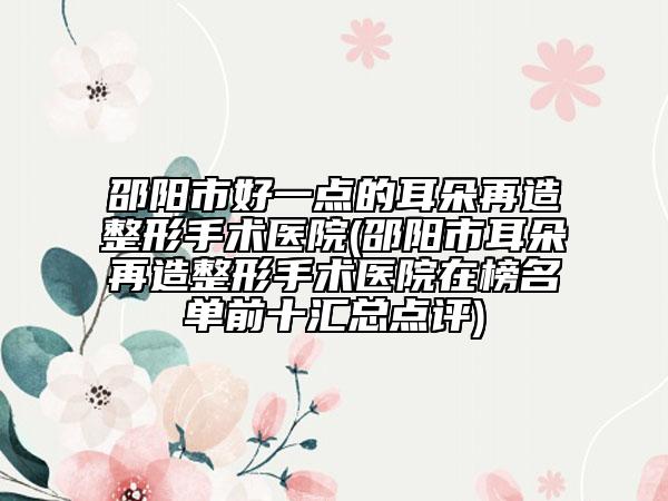 邵阳市好一点的耳朵再造整形手术医院(邵阳市耳朵再造整形手术医院在榜名单前十汇总点评)