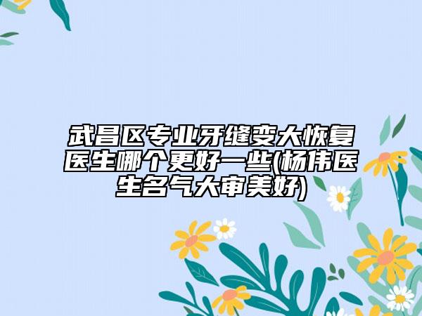 武昌区专业牙缝变大恢复医生哪个更好一些(杨伟医生名气大审美好)