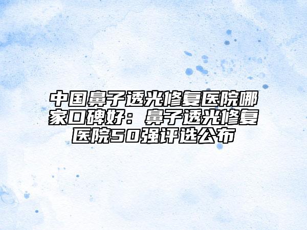 中国鼻子透光修复医院哪家口碑好：鼻子透光修复医院50强评选公布