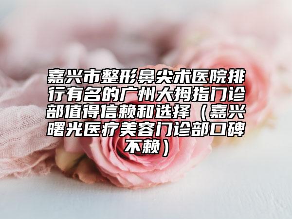 嘉兴市整形鼻尖术医院排行有名的广州大拇指门诊部值得信赖和选择（嘉兴曙光医疗美容门诊部口碑不赖）