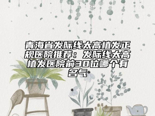 青海省发际线太高植发正规医院推荐：发际线太高植发医院前30位哪个有名气