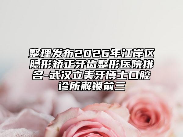 整理发布2026年江岸区隐形矫正牙齿整形医院排名-武汉立美牙博士口腔诊所解锁前三