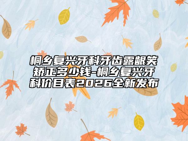 桐乡复兴牙科牙齿露龈笑矫正多少钱-桐乡复兴牙科价目表2026全新发布