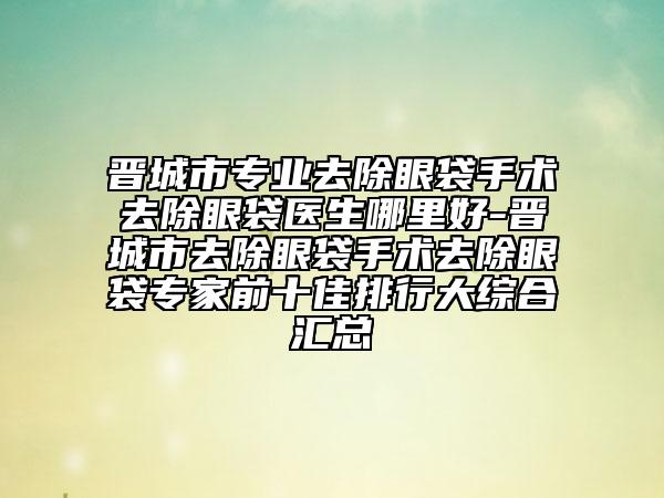 晋城市专业去除眼袋手术去除眼袋医生哪里好-晋城市去除眼袋手术去除眼袋专家前十佳排行大综合汇总