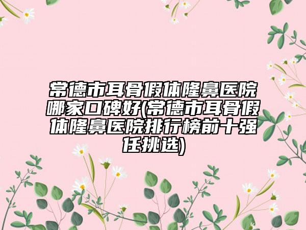 常德市耳骨假体隆鼻医院哪家口碑好(常德市耳骨假体隆鼻医院排行榜前十强任挑选)