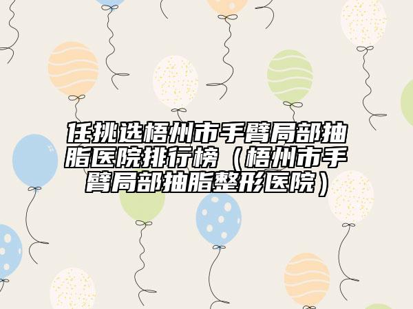 任挑选梧州市手臂局部抽脂医院排行榜（梧州市手臂局部抽脂整形医院）