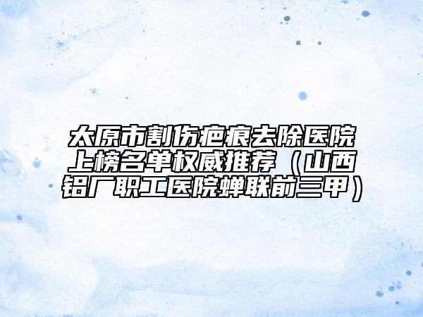 太原市割伤疤痕去除医院上榜名单权威推荐（山西铝厂职工医院蝉联前三甲）