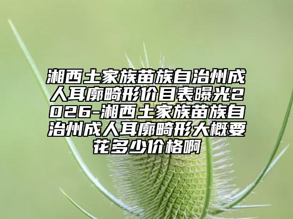 湘西土家族苗族自治州成人耳廓畸形价目表曝光2026-湘西土家族苗族自治州成人耳廓畸形大概要花多少价格啊