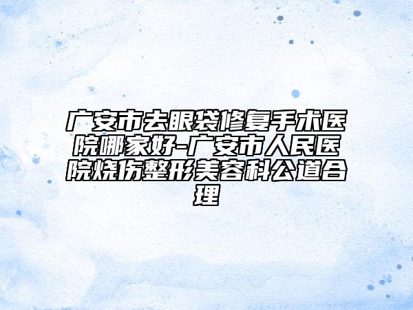 广安市去眼袋修复手术医院哪家好-广安市人民医院烧伤整形美容科公道合理