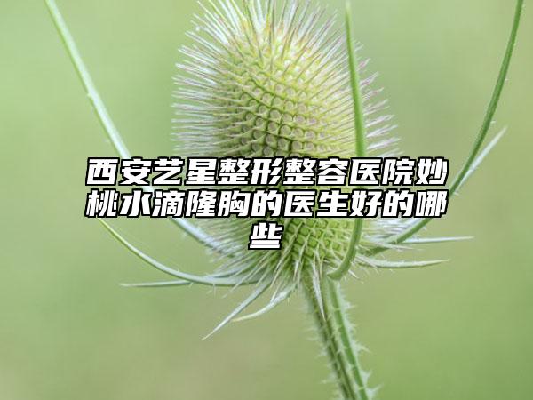 西安艺星整形整容医院妙桃水滴隆胸的医生好的哪些