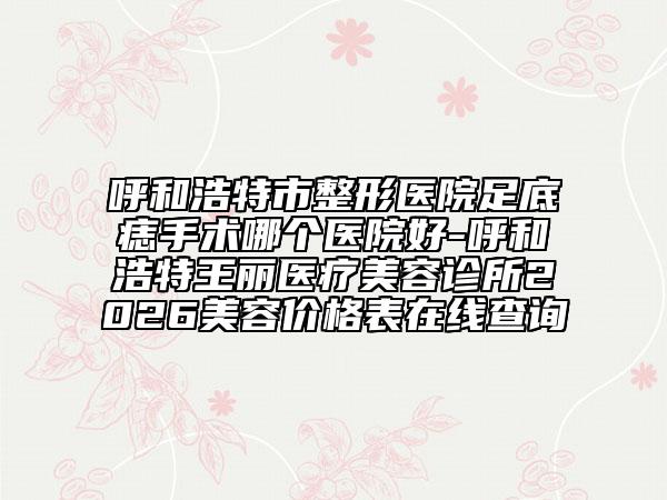呼和浩特市整形医院足底痣手术哪个医院好-呼和浩特王丽医疗美容诊所2026美容价格表在线查询