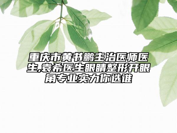重庆市黄书鹏主治医师医生,袁希医生眼睛整形开眼角专业实力你选谁