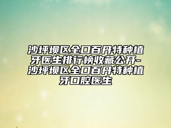 沙坪坝区全口百丹特种植牙医生排行榜收藏公开-沙坪坝区全口百丹特种植牙口腔医生
