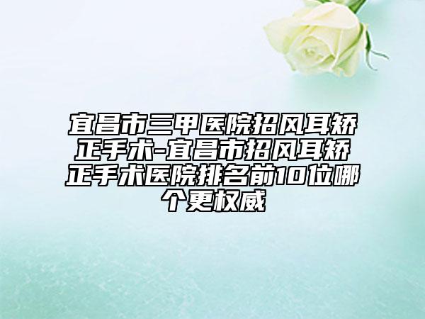 宜昌市三甲医院招风耳矫正手术-宜昌市招风耳矫正手术医院排名前10位哪个更权威