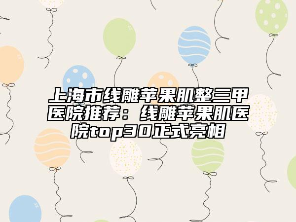上海市线雕苹果肌整三甲医院推荐：线雕苹果肌医院top30正式亮相