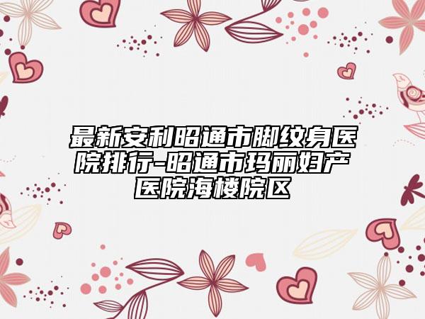 最新安利昭通市脚纹身医院排行-昭通市玛丽妇产医院海楼院区