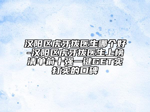汉阳区虎牙拨医生哪个好-汉阳区虎牙拨医生上榜清单前十强一键GET实打实的口碑