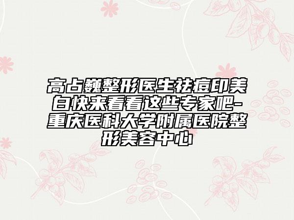 高占巍整形医生祛痘印美白快来看看这些专家吧-重庆医科大学附属医院整形美容中心