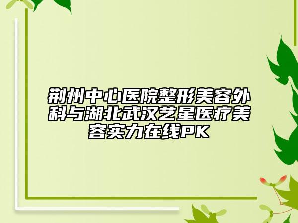 荆州中心医院整形美容外科与湖北武汉艺星医疗美容实力在线PK