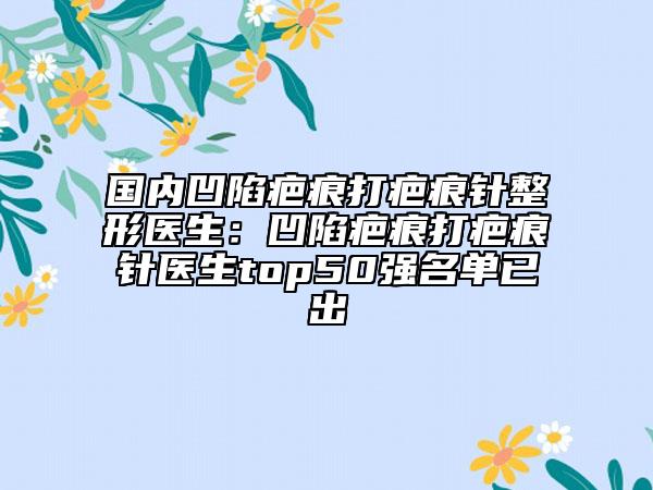 国内凹陷疤痕打疤痕针整形医生：凹陷疤痕打疤痕针医生top50强名单已出