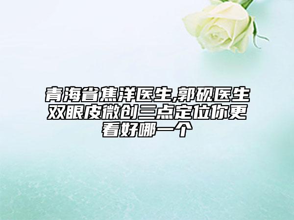 青海省焦洋医生,郭砚医生双眼皮微创三点定位你更看好哪一个