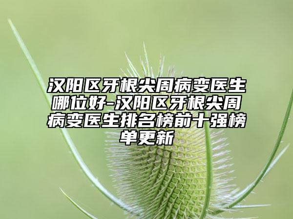汉阳区牙根尖周病变医生哪位好-汉阳区牙根尖周病变医生排名榜前十强榜单更新