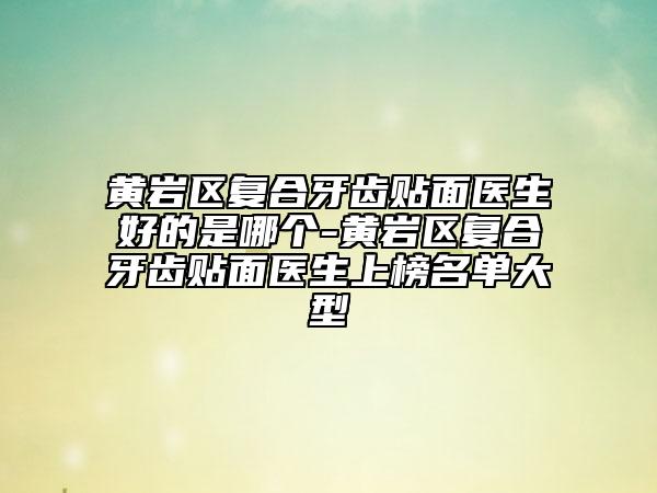 黄岩区复合牙齿贴面医生好的是哪个-黄岩区复合牙齿贴面医生上榜名单大型