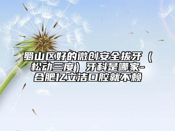蜀山区好的微创安全拔牙（松动三度）牙科是哪家-合肥亿立洁口腔就不赖