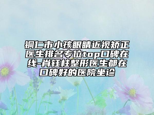 铜仁市小孩眼睛近视矫正医生排名专位top口碑在线-肖钰柱整形医生都在口碑好的医院坐诊