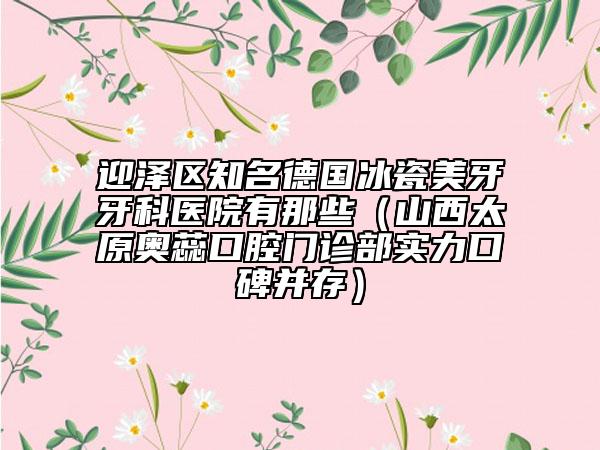 迎泽区知名德国冰瓷美牙牙科医院有那些（山西太原奥蕊口腔门诊部实力口碑并存）