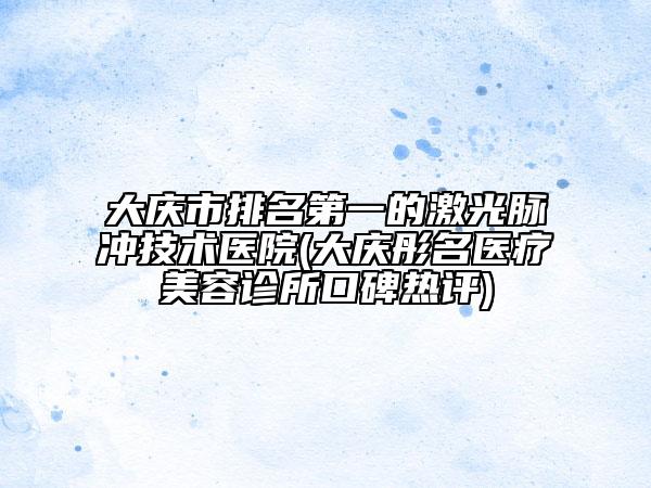 大庆市排名第一的激光脉冲技术医院(大庆彤名医疗美容诊所口碑热评)