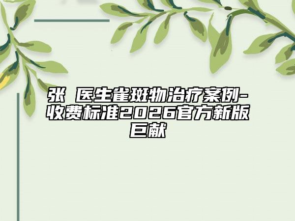 张喆医生雀斑物治疗案例-收费标准2026官方新版巨献