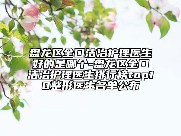 盘龙区全口洁治护理医生好的是哪个-盘龙区全口洁治护理医生排行榜top10整形医生名单公布