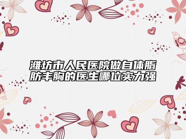 潍坊市人民医院做自体脂肪丰胸的医生哪位实力强