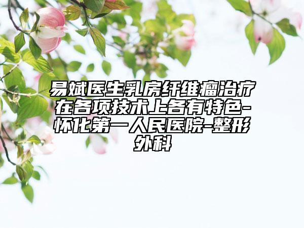 易斌医生乳房纤维瘤治疗在各项技术上各有特色-怀化第一人民医院-整形外科