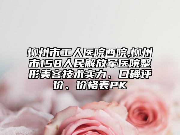 柳州市工人医院西院,柳州市158人民解放军医院整形美容技术实力、口碑评价、价格表PK