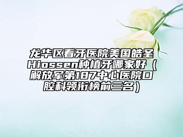 龙华区看牙医院美国皓圣Hiossen种植牙哪家好（解放军第187中心医院口腔科领衔榜前三名）