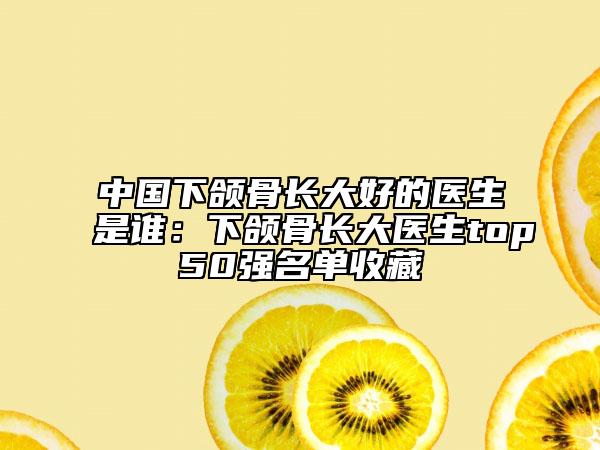 中国下颌骨长大好的医生是谁:下颌骨长大医生top50强名单收藏