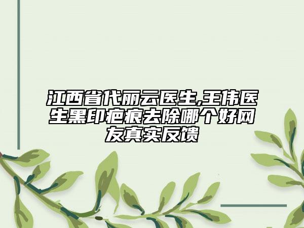 江西省代丽云医生,王伟医生黑印疤痕去除哪个好网友真实反馈