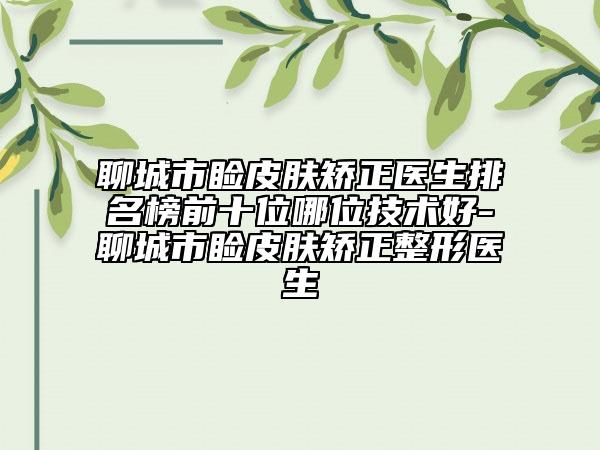 聊城市睑皮肤矫正医生排名榜前十位哪位技术好-聊城市睑皮肤矫正整形医生