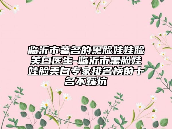 临沂市著名的黑脸娃娃脸美白医生-临沂市黑脸娃娃脸美白专家排名榜前十名不踩坑