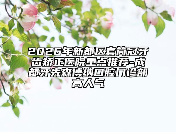 2026年新都区套筒冠牙齿矫正医院重点推荐-成都牙先森博纳口腔门诊部高人气