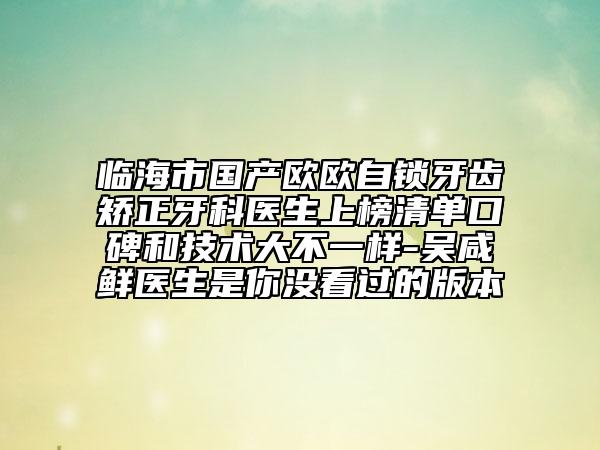 临海市国产欧欧自锁牙齿矫正牙科医生上榜清单口碑和技术大不一样-吴咸鲜医生是你没看过的版本