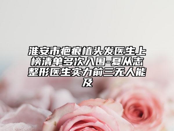 淮安市疤痕植头发医生上榜清单多次入围-夏从志整形医生实力前三无人能及