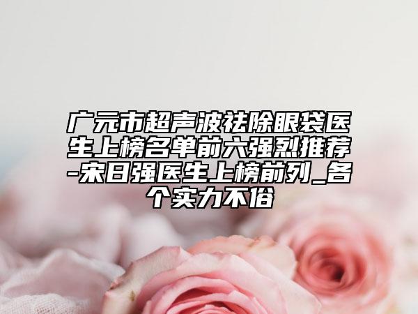 广元市超声波祛除眼袋医生上榜名单前六强烈推荐-宋日强医生上榜前列_各个实力不俗
