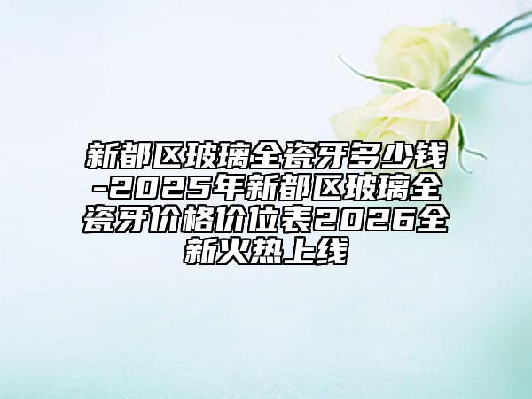 新都区玻璃全瓷牙多少钱-2025年新都区玻璃全瓷牙价格价位表2026全新火热上线