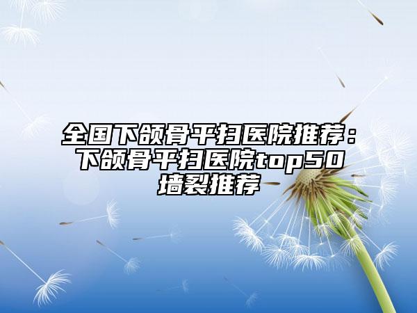 全国下颌骨平扫医院推荐：下颌骨平扫医院top50墙裂推荐