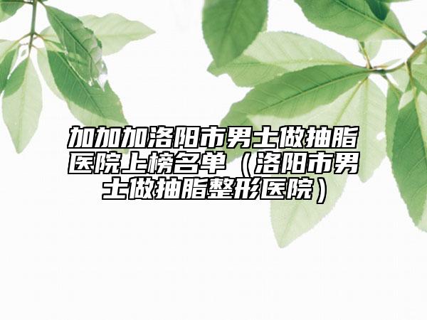 加加加洛阳市男士做抽脂医院上榜名单（洛阳市男士做抽脂整形医院）